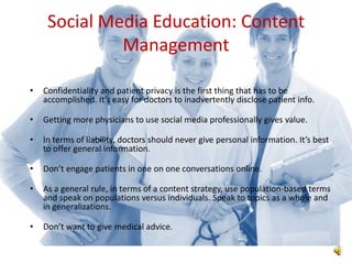 Social Media Education: Content
              Management

•   Confidentiality and patient privacy is the first thing that has to be
    accomplished. It’s easy for doctors to inadvertently disclose patient info.

•   Getting more physicians to use social media professionally gives value.

•   In terms of liability, doctors should never give personal information. It’s best
    to offer general information.

•   Don’t engage patients in one on one conversations online.

•   As a general rule, in terms of a content strategy, use population-based terms
    and speak on populations versus individuals. Speak to topics as a whole and
    in generalizations.

•   Don’t want to give medical advice.
 