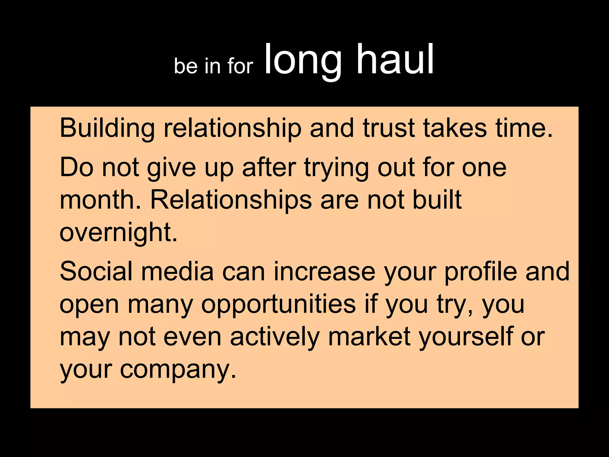 be in for   long haul Building relationship and trust takes time. Do not give up after trying out for one month. Relationships are not built overnight. Social media can increase your profile and open many opportunities if you try, you may not even actively market yourself or your company. 