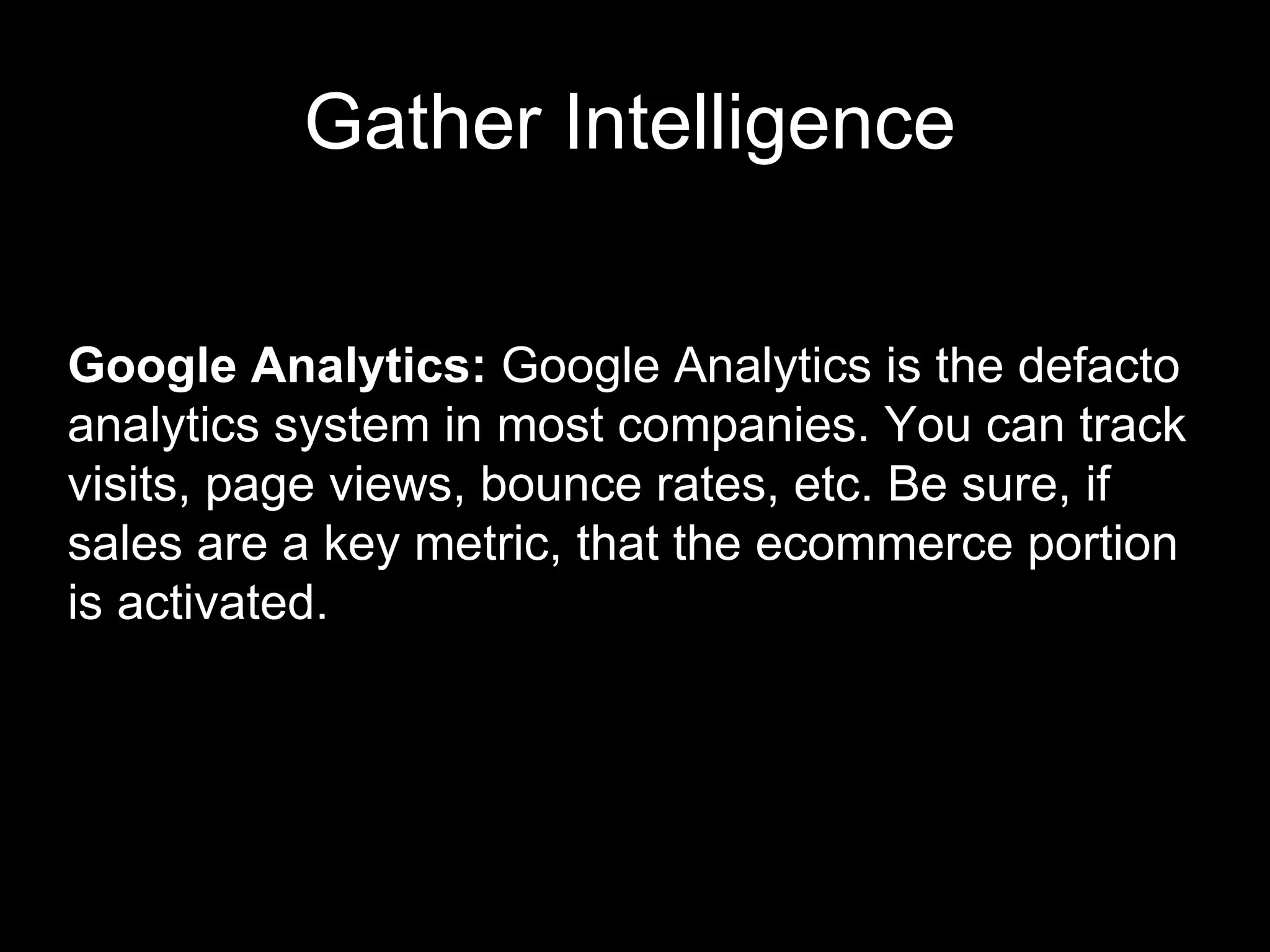 Gather Intelligence Google Analytics:  Google Analytics is the defacto analytics system in most companies. You can track visits, page views, bounce rates, etc. Be sure, if sales are a key metric, that the ecommerce portion is activated.  