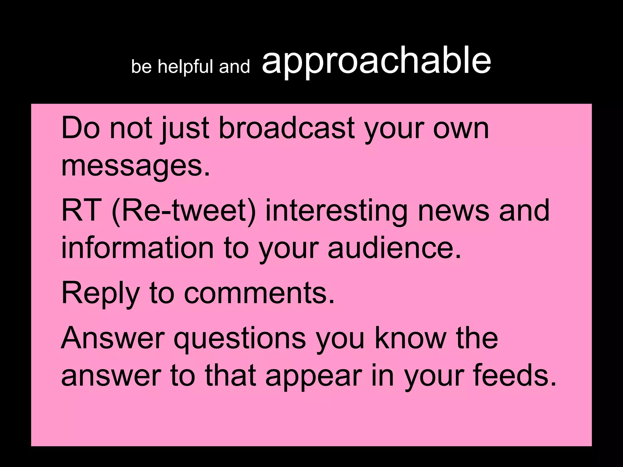 be helpful and  approachable Do not just broadcast your own messages. RT (Re-tweet) interesting news and information to your audience. Reply to comments. Answer questions you know the answer to that appear in your feeds. 