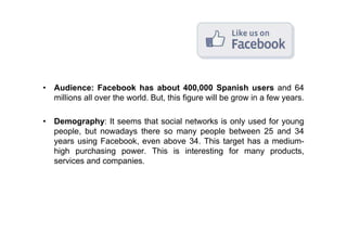 • Audience: Facebook has about 400,000 Spanish users and 64
  millions all over the world. But, this figure will be grow in a few years.

• Demography: It seems that social networks is only used for young
  people, but nowadays there so many people between 25 and 34
  years using Facebook, even above 34. This target has a medium-
  high purchasing power. This is interesting for many products,
  services and companies.
 