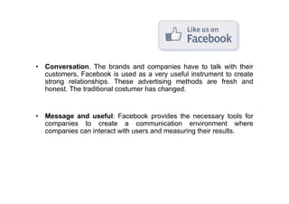 • Conversation. The brands and companies have to talk with their
  customers, Facebook is used as a very useful instrument to create
  strong relationships. These advertising methods are fresh and
  honest. The traditional costumer has changed.


• Message and useful: Facebook provides the necessary tools for
  companies to create a communication environment where
  companies can interact with users and measuring their results.
 