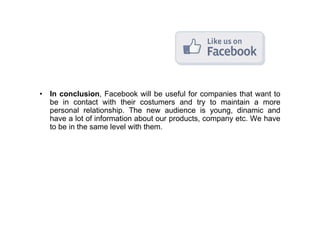 • In conclusion, Facebook will be useful for companies that want to
  be in contact with their costumers and try to maintain a more
  personal relationship. The new audience is young, dinamic and
  have a lot of information about our products, company etc. We have
  to be in the same level with them.
 