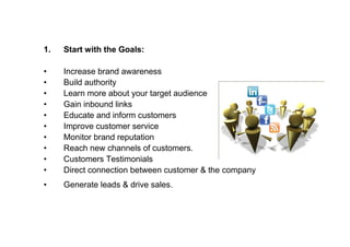 1.   Start with the Goals:

•    Increase brand awareness
•    Build authority
•    Learn more about your target audience
•    Gain inbound links
•    Educate and inform customers
•    Improve customer service
•    Monitor brand reputation
•    Reach new channels of customers.
•    Customers Testimonials
•    Direct connection between customer & the company
•    Generate leads & drive sales.
 