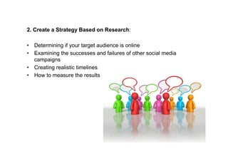 2. Create a Strategy Based on Research:

• Determining if your target audience is online
• Examining the successes and failures of other social media
  campaigns
• Creating realistic timelines
• How to measure the results
 