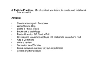 4. Put into Practices: Mix of content you intend to create, and build work
     flow around it.

Actions:

•    Create a fanpage in Facebook
•    Write/Read a blog
•    Share a Photo, Video
•    Bookmark a WebPage
•    Post a Question OR Start a Poll
•    Give replies to asked questions OR participate into other’s Poll
•    Add a Comment
•    Write a review
•    Subscribe to a Website
•    Being everyone, not only in your own domain
•    Create a twitter account
 