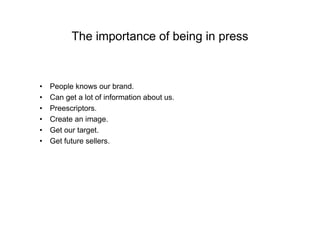 The importance of being in press


•   People knows our brand.
•   Can get a lot of information about us.
•   Preescriptors.
•   Create an image.
•   Get our target.
•   Get future sellers.
 