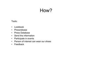 How?

Tools:

•   Lookbook
•   Pressrelease
•   Press Database
•   Send the information
•   Participate in events
•   Person of interest can wear our shoes
•   Feedback
 