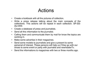 Actions
• Create a lookbook with all the pictures of collection.
• Write a press release talking about the main concepts of the
  collections. This actions will be repeat in each collection. SP-SS-
  AU-WW.
• Create a database of press and journalists.
• Send all this information to the journalist.
• Calling them and communicate them by mail for know the topics are
  working in.
• Make some advertise in their magazines.
• Send some models to journalists and give a present to some
  personal of interest. These persons will help us if they go with our
  shoes to some event or party with journalist and newreaderTv.
• Send the informations to magazines with two or three months ago.
 