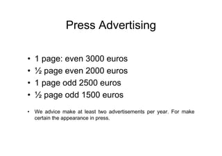 Press Advertising

•   1 page: even 3000 euros
•   ½ page even 2000 euros
•   1 page odd 2500 euros
•   ½ page odd 1500 euros
• We advice make at least two advertisements per year. For make
  certain the appearance in press.
 