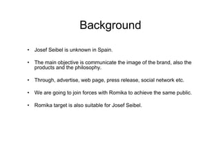 Background
• Josef Seibel is unknown in Spain.

• The main objective is communicate the image of the brand, also the
  products and the philosophy.

• Through, advertise, web page, press release, social network etc.

• We are going to join forces with Romika to achieve the same public.

• Romika target is also suitable for Josef Seibel.
 