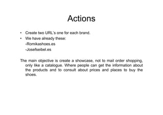 Actions
• Create two URL’s one for each brand.
• We have already these:
  -Romikashoes.es
  -Josefseibel.es

The main objective is create a showcase, not to mail order shopping,
  only like a catalogue. Where people can get the information about
  the products and to consult about prices and places to buy the
  shoes.
 