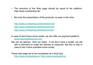 • The structure of the Web page should be equal to the platform:
  http://www.romikashop.de/

• But only the presentation of the products, as seen in the links:

   http://www.romikashop.de/damenschuhe/
   http://www.romikashop.de/herrenschuhe/
   http://www.romikashop.de/kinderschuhe/

In case of don’t have some model, we can offer our payment platform:
   www.espaciopiessanos.com
We can do delivery from our stock , if we don’t have a model, we will
   ask to Germany to make the delivery to costumer. But this is only in
   case of don’t have available some model.

These web page are to be considered as a local way.
  http://www.romikashop.es / http://www.josefseibel.es
 