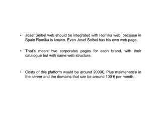 • Josef Seibel web should be integrated with Romika web, because in
  Spain Romika is known. Even Josef Seibel has his own web page.

• That’s mean: two corporates pages for each brand, with their
  catalogue but with same web structure.



• Costs of this platform would be around 2000€. Plus maintenance in
  the server and the domains that can be around 100 € per month.
 