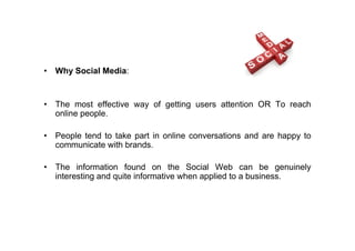 • Why Social Media:


• The most effective way of getting users attention OR To reach
  online people.

• People tend to take part in online conversations and are happy to
  communicate with brands.

• The information found on the Social Web can be genuinely
  interesting and quite informative when applied to a business.
 