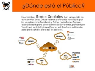 ¿Dónde está el Público?
Innumerables  Redes Sociales                han aparecido en
estos últimos años. Desde las más conocidas y utilizadas por
los usuarios como Facebook y Twitter hasta Redes Sociales
especializadas para distintos mercados y ofertas, por ejemplo
Tuenti, red social dirigida a jóvenes veinteañeros, o Linkedin,
para profesionales de todos los sectores.
 