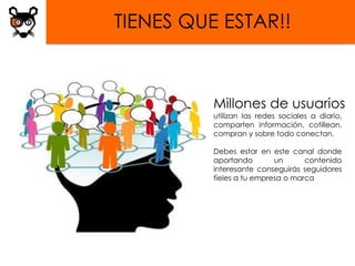 TIENES QUE ESTAR!!



          Millones de usuarios
          utilizan las redes sociales a diario,
          comparten información, cotillean,
          compran y sobre todo conectan.

          Debes estar en este canal donde
          aportando        un      contenido
          interesante conseguirás seguidores
          fieles a tu empresa o marca
 