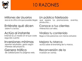 10 RAZONES

Millones de Usuarios                  Un público fidelizado
esa es la cifra a la que puedes llegar. que espera tus promociones, eventos,
                                        productos…

Entérate qué dicen                    Conoce a tus clientes
sobre ti y actúa.                     Interactúa con ellos.

Actúa al instante                     Viraliza tu contenido
Internet es un medio en el que cada   llega a más personas con menos esfuerzo
segundo cuenta

Inversiones mínimas                   Mejora tu Marca
aportan resultados, gasto según       actúa sobre el branding de tu marca.
intereses del proyecto.

Genera tráfico                        Reconversión de la
de calidad para tus páginas web.      inversión en ventas
 