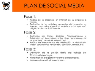 PLAN DE SOCIAL MEDIA
Fase 1:
 •   Análisis de la presencia en internet de su empresa o
     marca.
 •   Definición de los objetivos generales del proyecto en
     internet, mercados y públicos objetivos a los que será
     dirigido el plan de SocialMedia.

Fase 2:
 •   Definición de Redes Sociales, Posicionamiento y
     Publicidad en buscadores entre otras herramientas de
     promoción y comunicación en la red.
 •   Análisis de herramientas de fidelización y viralización,
     vídeos corporativos, newsletters, concursos, sorteos, etc.

Fase 3:
 •   Definición de la gestión diaria del trabajo del
     Community Manager.
 •   Herramientas de gestión y control de resultados.
 •   Informes de resultados mensuales.
 