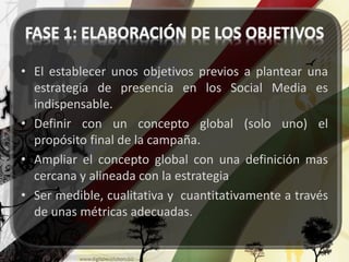 • El establecer unos objetivos previos a plantear una 
estrategia de presencia en los Social Media es 
indispensable. 
• Definir con un concepto global (solo uno) el 
propósito final de la campaña. 
• Ampliar el concepto global con una definición mas 
cercana y alineada con la estrategia 
• Ser medible, cualitativa y cuantitativamente a través 
de unas métricas adecuadas. 
 