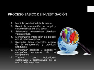 PROCESO BÁSICO DE INVESTIGACIÓN
1. Medir la popularidad de la marca .
2. Reunir la Información del target y
características del uso social .
3. Seleccionar herramientas objetivos
y plataformas.
4. Monitorizar la interacción de diálogo
con el público objetivo
5. Recopilar datos concretos acerca
de la competencia y practicas
habituales
6. Monitorizar acciones , trabajos y
campañas concretas de la
competencia
7. Trabajar con indicadores
cualitativos y cuantitativos de la
marca de la empresa
 