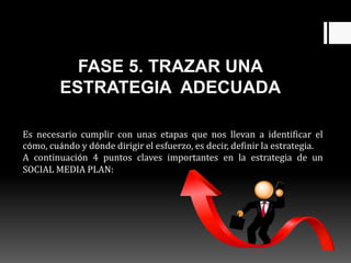 FASE 5. TRAZAR UNA
ESTRATEGIA ADECUADA
Es necesario cumplir con unas etapas que nos llevan a identificar el
cómo, cuándo y dónde dirigir el esfuerzo, es decir, definir la estrategia.
A continuación 4 puntos claves importantes en la estrategia de un
SOCIAL MEDIA PLAN:
 