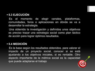  5.3 EJECUCIÓN
Es el momento de elegir canales, plataformas,
comunidades, foros o aplicaciones en dónde se va a
desarrollar la estrategia.
Una obtenido la investigación y definidos unos objetivos
es preciso trazar una estrategia social como plan táctico
de acción para lograr óptimos resultados.
 5.4 MEDICIÓN
Es la base según los resultados obtenidos. para valorar el
impacto de un proyecto social, conocer si se está
ajustando a los objetivos iniciales, si es rentable. Otro
aspecto importante de la métrica social es la capacidad
que puede adaptarse el trabajo
 