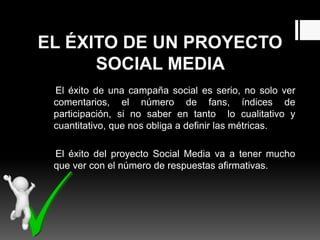 EL ÉXITO DE UN PROYECTO
SOCIAL MEDIA
El éxito de una campaña social es serio, no solo ver
comentarios, el número de fans, índices de
participación, si no saber en tanto lo cualitativo y
cuantitativo, que nos obliga a definir las métricas.
El éxito del proyecto Social Media va a tener mucho
que ver con el número de respuestas afirmativas.
 