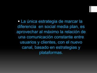  La única estrategia de marcar la
diferencia en social media plan, es
aprovechar al máximo la relación de
una comunicación constante entre
usuarios y clientes, con el nuevo
canal, basado en estrategias y
plataformas.
 