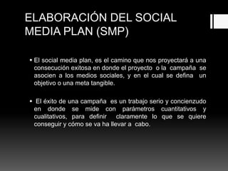 ELABORACIÓN DEL SOCIAL
MEDIA PLAN (SMP)
 El social media plan, es el camino que nos proyectará a una
consecución exitosa en donde el proyecto o la campaña se
asocien a los medios sociales, y en el cual se defina un
objetivo o una meta tangible.
 El éxito de una campaña es un trabajo serio y concienzudo
en donde se mide con parámetros cuantitativos y
cualitativos, para definir claramente lo que se quiere
conseguir y cómo se va ha llevar a cabo.
 
