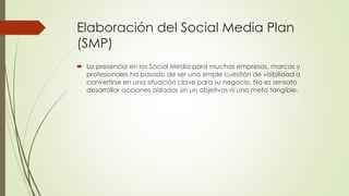 Elaboración del Social Media Plan
(SMP)
 La presencia en los Social Media para muchas empresas, marcas y
profesionales ha pasado de ser una simple cuestión de visibilidad a
convertirse en una situación clave para su negocio. No es sensato
desarrollar acciones aisladas sin un objetivos ni una meta tangible.
 