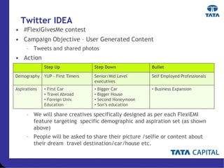 Twitter IDEA
• #FlexiGivesMe contest
• Campaign Objective – User Generated Content
– Tweets and shared photos
• Action
– We will share creatives specifically designed as per each FlexiEMI
feature targeting specific demographic and aspiration set (as shown
above)
– People will be asked to share their picture /selfie or content about
their dream travel destination/car/house etc.
Step Up Step Down Bullet
Demography YUP – First Timers Senior/Mid Level
executives
Self Employed Professionals
Aspirations • First Car
• Travel Abroad
• Foreign Univ.
Education
• Bigger Car
• Bigger House
• Second Honeymoon
• Son’s education
• Business Expansion
 