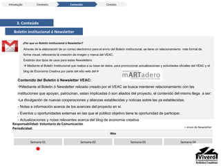 3. Conteúdo Boletin institucional ó Newsletter Através de la elaboración de un correo electrónico para el envío del Boletin institucional, se tiene un relacionamiento  más formal de forma visual, reforzando la creación de imagen y marca del VEAC.  Existirán dos tipos de usos para estas Newsletters:    Mediante el Boletin Institucional que realiza a su base de datos, para promocionar actualizaciones y actividades oficiales del VEAC y el blog de Economía Creativa por parte del sitio web del  Contenido del Boletin ó Newsletter VEAC: Mediante el Boletin ó Newsletter relizado creado por el VEAC se busca mantener relacionamiento con las instituciones que apoyan, patrocinan, estan implicadas ó son aliados del proyecto, el contenido del mismo llega  a ser: La divulgación de nuevas cooperaciones y alianzas establecidas y noticias sobre las ya establecidas. - Notas e información acerca de los avances del proyecto en sí. - Eventos u oportunidades externas en las que el público objetivo tiene la oportunidad de participar . Actualizaciones y notas relevantes acerca del blog de economia creativa Mes Semana 01 Semana 02 Semana 03 Semana 04 Responsabilidad: Voluntario de Comunicación Periodicidad: ¿Por que un Boletín institucional ó Newsletter? Introdução Conteúdo Contexto Contato = envio de Newsletter 