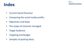 • Current Social Presence
• Comparing the social media profile.
• Objectives and Steps
• The scope of channels managed
• Target Audience
• Targeting and Budget
• Samples of posting ideas.
Index
 