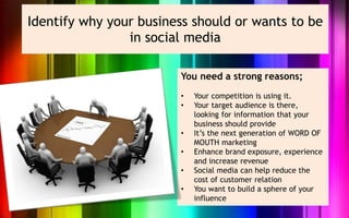 Identify why your business should or wants to be
                in social media

                        You need a strong reasons;
                        •   Your competition is using it.
                        •   Your target audience is there,
                            looking for information that your
                            business should provide
                        •   It’s the next generation of WORD OF
                            MOUTH marketing
                        •   Enhance brand exposure, experience
                            and increase revenue
                        •   Social media can help reduce the
                            cost of customer relation
                        •   You want to build a sphere of your
                            influence
 