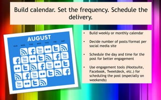 Build calendar. Set the frequency. Schedule the
                    delivery.

                        •   Build weekly or monthly calendar

                        •   Decide number of posts/format per
                            social media site

                        •   Schedule the day and time for the
                            post for better engagement

                        •   Use engagement tools (Hootsuite,
                            Facebook, Tweetdeck, etc.) for
                            scheduling the post (especially on
                            weekends)
 