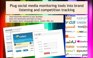 Plug social media monitoring tools into brand
          listening and competition tracking
•   Track keywords relevant to your business
•   Know the sentiments and share of voice
•   Set instant alerts using google alerts, twilert, RSS, etc.
 