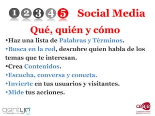 Social Media Qué, quién y cómo Haz una lista de  Palabras y Términos . Busca en la red , descubre quien habla de los temas que te interesan. Crea  Contenidos . Escucha, conversa y conecta. Invierte  en tus usuarios y visitantes. Mide  tus acciones. 