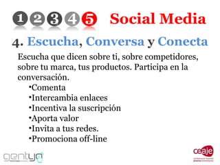 Social Media 4.  Escucha ,  Conversa  y  Conecta Escucha que dicen sobre ti, sobre competidores, sobre tu marca, tus productos. Participa en la conversación. Comenta Intercambia enlaces Incentiva la suscripción Aporta valor Invita a tus redes. Promociona off-line 