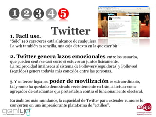 Twitter 1. Facil uso. “ Sólo” 140 caracteres está al alcance de cualquiera La web también es sencilla, una caja de texto en la que escribir 2. Twitter genera lazos emocionales  entre los usuarios, que pueden sentirse casi como si estuvieran juntos físicamente. La reciprocidad intrínseca al sistema de Followers(seguidores) y Followed (seguidos) genera todavía más conexión entre las personas. 3. Y en tercer lugar, su  poder de movilización  es extraordinario, tal y como ha quedado demostrado recientemente en Irán, al actuar como agregador de estudiantes que protestaban contra el funcionamiento electoral.  En ámbitos más mundanos, la capacidad de Twitter para extender rumores lo convierten en una impresionante plataforma de "cotilleo". 