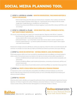 Step 1: Listen & Learn – Monitor conversations, track brand mentions &
identify influencers
• Find out what’s being said online about your brand and your competitors, who is saying it, and where the
discussion happens (Facebook, Twitter, blogs, etc.).“Listening tools”that can help you with this include:
Google Alerts, Google Blog Search, SocialMention and Twitter Search.
• Find out if any of your brand affiliates are already engaging in social media. Who is doing it well? What is and
isn’t working?
Step 2: Create a Plan – Define objectives, goals, strategies & tactics.
Map them to target audience(s).
Be sure your social media objectives support your corporate objectives. Objectives often fall into 3 categories
• Brand Awareness/Thought Leadership – e.g. Increase or improve brand awareness/product reputation;
increase website traffic; increase search engine rankings
• Sales/Lead Generation – e.g. increase leads; increase sales revenue; reduce customer acquisition costs
• Customer Support/Advocacy – e.g. Improve quality and timeliness of customer support; reduce support
costs; build customer loyalty
Decide which strategies and tactics will help you achieve your objectives. Determine which social media networks will
work best. For example, to increase sales you might use Facebook and Twitter for promotions and coupon offerings.
Step 3: Decide on Content Mix – National Brand vs. Local Responsibilities
Social media programs will be much more successful for national brands when local affiliates are actively involved. In
order to scale to the local level, brands must decide on the right mix of content and who will be responsible for it.
• Content controlled by the brand might include new product launches, national contests/sweepstakes, and
sponsorships.
• Content controlled by affiliates could include local promotions, commentary on local events, staff info, and
customer testimonials.
• Brands can create a library of social media content to which local affiliates can subscribe to keep pages fresh.
Step 4: Create a Social Media Policy,Guidelines & Training Program
It’s important to create a social media policy and guidelines that affiliates and brand employees can refer to for
direction. With the proper infrastructure and training, brands can more comfortably relinquish local marketing and
advocacy activities to affiliates.
Step 5: Measure
Determine which metrics will allow you to gauge the performance of your social media programs against your business
objectives. For Twitter it might be the number of followers, downstream followers or tweets. For Facebook, you might
measure number of fans, profile information (demographics) on community members or referrals.
SOCIAL MEDIA PLANNING TOOL
866-446-9914 balihoo.com @balihoo
 