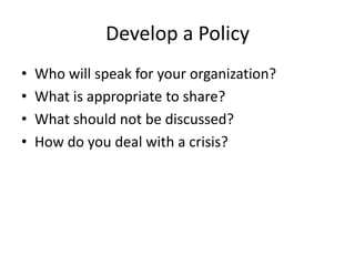 Develop a Policy
• Who will speak for your organization?
• What is appropriate to share?
• What should not be discussed?
• How do you deal with a crisis?
 