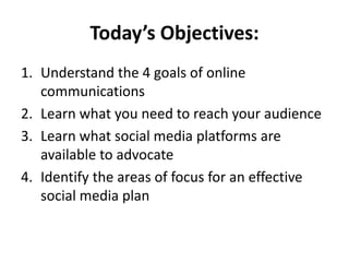 Today’s Objectives:
1. Understand the 4 goals of online
communications
2. Learn what you need to reach your audience
3. Learn what social media platforms are
available to advocate
4. Identify the areas of focus for an effective
social media plan
 