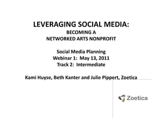 LEVERAGING SOCIAL MEDIA:  BECOMING A NETWORKED ARTS NONPROFIT Social Media PlanningWebinar 1:  May 13, 2011 Track 2:  Intermediate Kami Huyse, Beth Kanter and Julie Pippert, Zoetica 