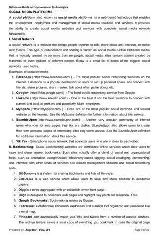 Reference Guide onEmpowermentTechnologies
Prepared by: Angelito T. Pera, LPT Page 7 of 10
SOCIAL MEDIA PLATFORMS
A social platform also known as social media platforms is a web-based technology that enables
the development, deployment and management of social media solutions and services. It provides
the ability to create social media websites and services with complete social media network
functionality.
I. Social Network
a social network is a website that brings people together to talk, share ideas and interests, or make
new friends. This type of collaboration and sharing is known as social media. Unlike traditional media
that is typically created by no more than ten people, social media sites contain content created by
hundreds or even millions of different people. Below is a small list of some of the biggest social
networks used today.
Examples of social networks
1. Facebook ( https://www.facebook.com/ ) - The most popular social networking websites on the
Internet. Facebook is a popular destination for users to set up personal space and connect with
friends, share pictures, share movies, talk about what you're doing, etc.
2. Google+ (https://plus.google.com/) - The latest social networking service from Google.
3. LinkedIn ( https://www.linkedin.com/ ) - One of the best if not the best locations to connect with
current and past co-workers and potentially future employers.
4. MySpace ( https://myspace.com/ ) - Once one of the most popular social networks and viewed
website on the Internet. See the MySpace definition for further information about this service.
5. StumbleUpon ( http://www.stumbleupon.com/ ) - Another very popular community of Internet
users who vote for web pages they like and dislike. StumbleUpon also allows users to create
their own personal pages of interesting sites they come across. See the StumbleUpon definition
for additional information about this service.
6. Yik Yak - Smartphone social network that connects users who are in close to each other.
II. Bookmarking: Social bookmarking websites are centralized online services which allow users to
store and share Internet bookmarks. Such sites typically offer a blend of social and organizational
tools, such as annotation, categorization, folksonomy-based tagging, social cataloging, commenting,
and interface with other kinds of services like citation management software and social networking
sites.
1. BibSonomy is a system for sharing bookmarks and lists of literature.
2. CiteULike is a web service which allows users to save and share citations to academic
papers.
3. Digg is a news aggregator with an editorially driven front page
4. Diigo is designed to bookmark web pages and highlight key points for reference. Free.
5. Google Bookmarks: Bookmarking service by Google
6. Pearltrees: Collaborative bookmark exploration and curation tool organized and presented like
a mind map.
7. Pinboard can automatically import your links and tweets from a number of outside services.
The archive feature saves a local copy of everything you bookmark in case the original page
 