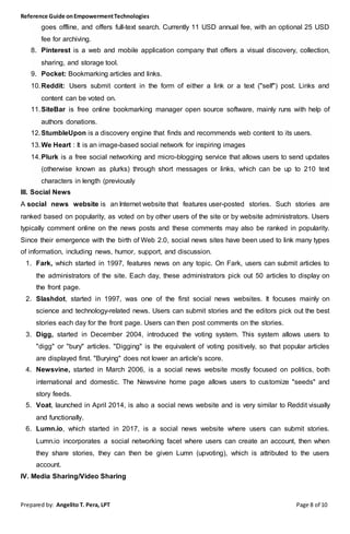 Reference Guide onEmpowermentTechnologies
Prepared by: Angelito T. Pera, LPT Page 8 of 10
goes offline, and offers full-text search. Currently 11 USD annual fee, with an optional 25 USD
fee for archiving.
8. Pinterest is a web and mobile application company that offers a visual discovery, collection,
sharing, and storage tool.
9. Pocket: Bookmarking articles and links.
10.Reddit: Users submit content in the form of either a link or a text ("self") post. Links and
content can be voted on.
11.SiteBar is free online bookmarking manager open source software, mainly runs with help of
authors donations.
12.StumbleUpon is a discovery engine that finds and recommends web content to its users.
13.We Heart : It is an image-based social network for inspiring images
14.Plurk is a free social networking and micro-blogging service that allows users to send updates
(otherwise known as plurks) through short messages or links, which can be up to 210 text
characters in length (previously
III. Social News
A social news website is an Internet website that features user-posted stories. Such stories are
ranked based on popularity, as voted on by other users of the site or by website administrators. Users
typically comment online on the news posts and these comments may also be ranked in popularity.
Since their emergence with the birth of Web 2.0, social news sites have been used to link many types
of information, including news, humor, support, and discussion.
1. Fark, which started in 1997, features news on any topic. On Fark, users can submit articles to
the administrators of the site. Each day, these administrators pick out 50 articles to display on
the front page.
2. Slashdot, started in 1997, was one of the first social news websites. It focuses mainly on
science and technology-related news. Users can submit stories and the editors pick out the best
stories each day for the front page. Users can then post comments on the stories.
3. Digg, started in December 2004, introduced the voting system. This system allows users to
"digg" or "bury" articles. "Digging" is the equivalent of voting positively, so that popular articles
are displayed first. "Burying" does not lower an article's score.
4. Newsvine, started in March 2006, is a social news website mostly focused on politics, both
international and domestic. The Newsvine home page allows users to customize "seeds" and
story feeds.
5. Voat, launched in April 2014, is also a social news website and is very similar to Reddit visually
and functionally.
6. Lumn.io, which started in 2017, is a social news website where users can submit stories.
Lumn.io incorporates a social networking facet where users can create an account, then when
they share stories, they can then be given Lumn (upvoting), which is attributed to the users
account.
IV. Media Sharing/Video Sharing
 