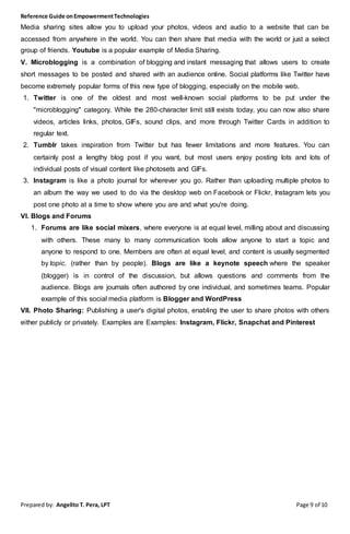 Reference Guide onEmpowermentTechnologies
Prepared by: Angelito T. Pera, LPT Page 9 of 10
Media sharing sites allow you to upload your photos, videos and audio to a website that can be
accessed from anywhere in the world. You can then share that media with the world or just a select
group of friends. Youtube is a popular example of Media Sharing.
V. Microblogging is a combination of blogging and instant messaging that allows users to create
short messages to be posted and shared with an audience online. Social platforms like Twitter have
become extremely popular forms of this new type of blogging, especially on the mobile web.
1. Twitter is one of the oldest and most well-known social platforms to be put under the
"microblogging" category. While the 280-character limit still exists today, you can now also share
videos, articles links, photos, GIFs, sound clips, and more through Twitter Cards in addition to
regular text.
2. Tumblr takes inspiration from Twitter but has fewer limitations and more features. You can
certainly post a lengthy blog post if you want, but most users enjoy posting lots and lots of
individual posts of visual content like photosets and GIFs.
3. Instagram is like a photo journal for wherever you go. Rather than uploading multiple photos to
an album the way we used to do via the desktop web on Facebook or Flickr, Instagram lets you
post one photo at a time to show where you are and what you're doing.
VI. Blogs and Forums
1. Forums are like social mixers, where everyone is at equal level, milling about and discussing
with others. These many to many communication tools allow anyone to start a topic and
anyone to respond to one. Members are often at equal level, and content is usually segmented
by topic. (rather than by people). Blogs are like a keynote speech where the speaker
(blogger) is in control of the discussion, but allows questions and comments from the
audience. Blogs are journals often authored by one individual, and sometimes teams. Popular
example of this social media platform is Blogger and WordPress
VII. Photo Sharing: Publishing a user's digital photos, enabling the user to share photos with others
either publicly or privately. Examples are Examples: Instagram, Flickr, Snapchat and Pinterest
 