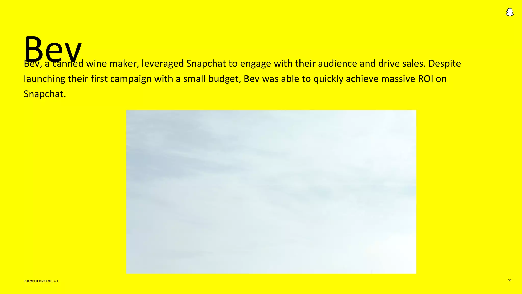 C O N F I D E N T I A L 33
Bev
C O N F I D E N T I A L
Bev, a canned wine maker, leveraged Snapchat to engage with their audience and drive sales. Despite
launching their first campaign with a small budget, Bev was able to quickly achieve massive ROI on
Snapchat.
 