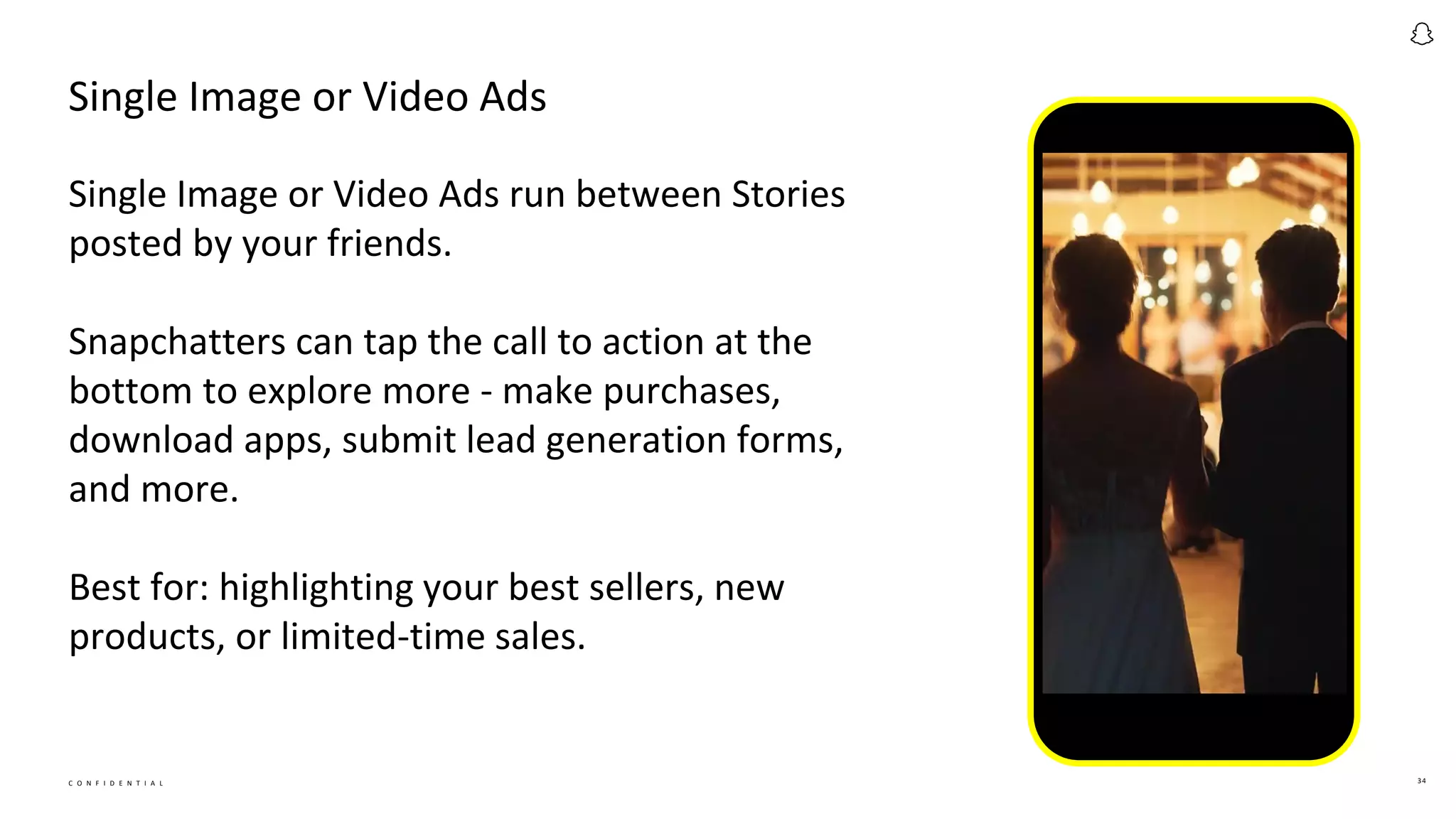 C O N F I D E N T I A L 34
Single Image or Video Ads
Single Image or Video Ads run between Stories
posted by your friends.
Snapchatters can tap the call to action at the
bottom to explore more - make purchases,
download apps, submit lead generation forms,
and more.
Best for: highlighting your best sellers, new
products, or limited-time sales.
 