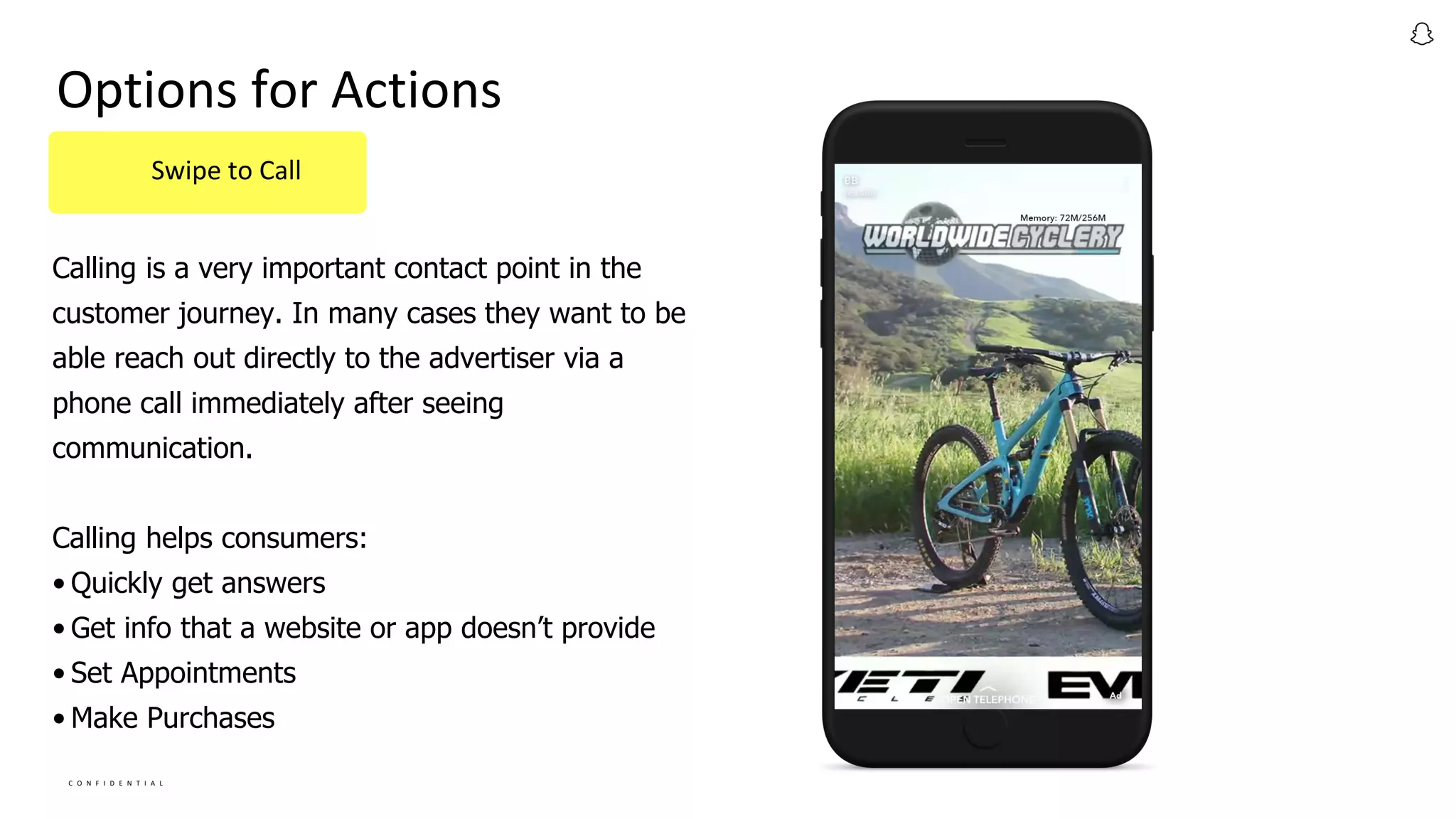 C O N F I D E N T I A L
Calling is a very important contact point in the
customer journey. In many cases they want to be
able reach out directly to the advertiser via a
phone call immediately after seeing
communication.
Calling helps consumers:
• Quickly get answers
• Get info that a website or app doesn’t provide
• Set Appointments
• Make Purchases
Options for Actions
Swipe to Call
 